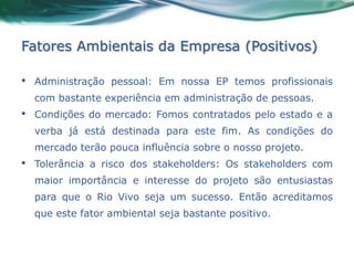 Fatores Ambientais da Empresa (Positivos)

•   Administração pessoal: Em nossa EP temos profissionais
    com bastante experiência em administração de pessoas.
•   Condições do mercado: Fomos contratados pelo estado e a
    verba já está destinada para este fim. As condições do
    mercado terão pouca influência sobre o nosso projeto.
•   Tolerância a risco dos stakeholders: Os stakeholders com
    maior importância e interesse do projeto são entusiastas
    para que o Rio Vivo seja um sucesso. Então acreditamos
    que este fator ambiental seja bastante positivo.
 