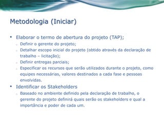 Metodologia (Iniciar)

•   Elaborar o termo de abertura do projeto (TAP);
    o   Definir o gerente do projeto;
    o   Detalhar escopo inicial do projeto (obtido através da declaração de
        trabalho – licitação);
    o   Definir entregas parciais;
    o   Especificar os recursos que serão utilizados durante o projeto, como
        equipes necessárias, valores destinados a cada fase e pessoas
        envolvidas.
•   Identificar os Stakeholders
    o   Baseado no ambiente definido pela declaração de trabalho, o
        gerente do projeto definirá quais serão os stakeholders e qual a
        importância e poder de cada um.
 