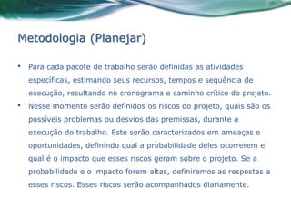 Metodologia (Planejar)

•   Para cada pacote de trabalho serão definidas as atividades
    específicas, estimando seus recursos, tempos e sequência de
    execução, resultando no cronograma e caminho crítico do projeto.
•   Nesse momento serão definidos os riscos do projeto, quais são os
    possíveis problemas ou desvios das premissas, durante a
    execução do trabalho. Este serão caracterizados em ameaças e
    oportunidades, definindo qual a probabilidade deles ocorrerem e
    qual é o impacto que esses riscos geram sobre o projeto. Se a
    probabilidade e o impacto forem altas, definiremos as respostas a
    esses riscos. Esses riscos serão acompanhados diariamente.
 