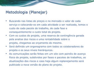 Metodologia (Planejar)

•   Buscando nas listas de preços e no mercado o valor de cada
    serviço e colocando-os em cada atividade a ser realizada, temos o
    custo de cada pacote de trabalho, de cada fase e
    consequentemente o custo total do projeto.
•   Com os custos do projeto, uma reserva de contingência gerada
    pela analise dos riscos e uma rentabilidade sobre o
    projeto, chegamos ao orçamento do mesmo.
•   Será definido um organograma com todos os colaboradores do
    projeto e os seus níveis hierárquicos.
•   As comunicações serão feitas em um site com painéis de avanço
    físico do projeto, subdividos por fases e pacotes de trabalhos, as
    atualizações dos riscos e caso haja algum replanejamento será
    publicado a nova versão do plano do projeto.
 