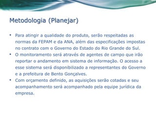 Metodologia (Planejar)

•   Para atingir a qualidade do produto, serão respeitadas as
    normas da FEPAM e da ANA, além das especificações impostas
    no contrato com o Governo do Estado do Rio Grande do Sul.
•   O monitoramento será através de agentes de campo que irão
    reportar o andamento em sistema de informação. O acesso a
    esse sistema será disponibilizado a representantes do Governo
    e a prefeitura de Bento Gonçalves.
•   Com orçamento definido, as aquisições serão cotadas e seu
    acompanhamento será acompanhado pela equipe jurídica da
    empresa.
 