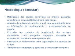Metodologia (Executar)

•   Mobilização das equipes envolvidas no projeto, passando
    calendários e responsabilidades para cada equipe.
•   Ativação do sistema de gestão, o qual trará centralização para
    as informações de monitoramento e acompanhamento do
    projeto.
•   Execução   dos   contratos   de     terceirização   dos   serviços
    necessários,   como   topografia,    dragagem,      instalação   de
    estações de tratamento, recomposição, etc.
•   Realização de treinamentos para capacitação dos agentes de
    campo.
•   Treinamentos educacionais aplicados a comunidade envolvida.
 