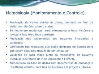 Metodologia (Monitoramento e Controle)

•   Realização de visitas diárias as obras, emitindo ao final da
    visita um relatório sobre o status.
•   Se houverem mudanças, será alimentada a base histórica e
    revista a fase e/ou todo o projeto.
•   Realização   dos   pagamentos    dos   trabalhos   finalizados    e
    validados.
•   Verificação dos requisitos que estão definidos no escopo para
    que sejam seguidos através de um follow-up.
•   Validação de cada etapa junto ao responsável do Governo
    Estadual (Secretaria do Meio Ambiente e FEPAM).
•   Alimentação da base de dados com documentos de mudança e
    resultados obtidos, para fins de histórico em projetos futuros.
 