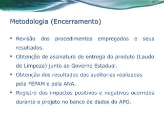 Metodologia (Encerramento)

•   Revisão   dos   procedimentos   empregados    e     seus
    resultados.
•   Obtenção de assinatura de entrega do produto (Laudo
    de Limpeza) junto ao Governo Estadual.
•   Obtenção dos resultados das auditorias realizadas
    pela FEPAM e pela ANA.
•   Registro dos impactos positivos e negativos ocorridos
    durante o projeto no banco de dados do APO.
 