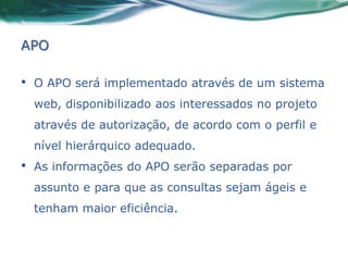 APO

•   O APO será implementado através de um sistema
    web, disponibilizado aos interessados no projeto
    através de autorização, de acordo com o perfil e
    nível hierárquico adequado.
•   As informações do APO serão separadas por
    assunto e para que as consultas sejam ágeis e
    tenham maior eficiência.
 