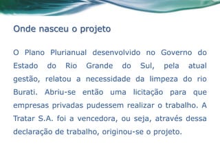 Onde nasceu o projeto

O Plano Plurianual desenvolvido no Governo do
Estado   do   Rio   Grande   do   Sul,   pela    atual
gestão, relatou a necessidade da limpeza do rio
Burati. Abriu-se então uma licitação para que
empresas privadas pudessem realizar o trabalho. A
Tratar S.A. foi a vencedora, ou seja, através dessa
declaração de trabalho, originou-se o projeto.
 
