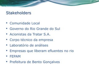 Stakeholders

•   Comunidade Local
•   Governo do Rio Grande do Sul
•   Acionistas da Tratar S.A.
•   Corpo técnico da empresa
•   Laboratório de análises
•   Empresas que liberam efluentes no rio
•   FEPAM
•   Prefeitura de Bento Gonçalves
 