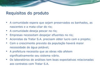 Requisitos do produto

•   A comunidade espera que sejam preservados os banhados, as
    nascentes e a mata ciliar do rio;
•   A comunidade deseja pescar no rio;
•   Empresas necessitam despejar efluentes no rio;
•   Acionistas da Tratar S.A. precisam obter lucro com o projeto;
•   Com o crescimento previsto da população haverá maior
    necessidade de água potável;
•   A prefeitura necessita que as obras não afetem
    significativamente seu sistema viário.
•   Os laboratórios de análises tem boas expectativas relacionadas
    aos contratos com Tratar S.A.
 