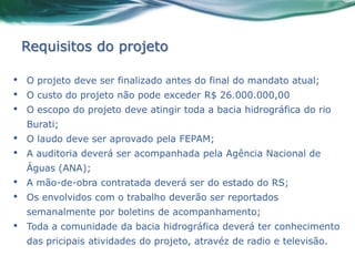 Requisitos do projeto

•   O projeto deve ser finalizado antes do final do mandato atual;
•   O custo do projeto não pode exceder R$ 26.000.000,00
•   O escopo do projeto deve atingir toda a bacia hidrográfica do rio
    Burati;
•   O laudo deve ser aprovado pela FEPAM;
•   A auditoria deverá ser acompanhada pela Agência Nacional de
    Águas (ANA);
•   A mão-de-obra contratada deverá ser do estado do RS;
•   Os envolvidos com o trabalho deverão ser reportados
    semanalmente por boletins de acompanhamento;
•   Toda a comunidade da bacia hidrográfica deverá ter conhecimento
    das pricipais atividades do projeto, atravéz de radio e televisão.
 