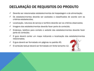 DECLARAÇÃO DE REQUISITOS DO PRODUTO
 Deverão ser relacionados estabelecimentos de hospedagem e de alimentação;
 Os estabelecimentos deverão ser avaliados e classificados de acordo com os
  critérios estabelecidos;
 Localização, natureza de serviço e tarifário deverão ser os critérios observados;
 Imagens dos estabelecimentos deverão fazer parte do conteúdo;
 Endereço, telefone para contato e website dos estabelecimentos deverão fazer
  parte do conteúdo;
 O guia deverá conter um mapa indicando a localização dos estabelecimentos
  relacionados;
 O guia deverá ser formatado em páginas no padrão A5;
 O conteúdo textual deverá ser formatado em fonte tamanho 12.
 