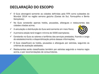 DECLARAÇÃO DO ESCOPO
 O Guia abrangerá somente as cidades definidas pela FIFA como subsedes do
  Mundial 2014 na região serrana gaúcha (Caxias do Sul, Farroupilha e Bento
  Gonçalves);
 No Guia constarão apenas hotéis, pousadas, albergues e restaurantes das
  cidades citadas acima;
 A veiculação e distribuição do Guia será somente em meio físico;
 A primeira edição terá tiragem mínima de 5000 exemplares;
 Constarão no Guia os valores e tarifários dos serviços prestados, ficando a cargo
  do estabelecimento a disponibilização prévia dessas informações;
 O Guia classificará os hotéis, pousadas e albergues por estrelas, seguindo os
  critérios de avaliação adotados;
 Restaurantes serão classificados também por estrelas seguindo a mesma regra
  acima, e por recomendações de consumidores.
 