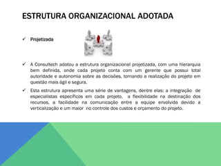 ESTRUTURA ORGANIZACIONAL ADOTADA

 Projetizada




 A Consultech adotou a estrutura organizacional projetizada, com uma hierarquia
  bem definida, onde cada projeto conta com um gerente que possui total
  autoridade e autonomia sobre as decisões, tornando a realização do projeto em
  questão mais ágil e segura.
 Esta estrutura apresenta uma série de vantagens, dentre elas: a integração de
  especialistas específicos em cada projeto, a flexibilidade na destinação dos
  recursos, a facilidade na comunicação entre a equipe envolvida devido a
  verticalização e um maior no controle dos custos e orçamento do projeto.
 