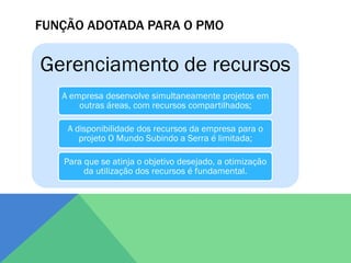 FUNÇÃO ADOTADA PARA O PMO


Gerenciamento de recursos
   A empresa desenvolve simultaneamente projetos em
       outras áreas, com recursos compartilhados;

    A disponibilidade dos recursos da empresa para o
       projeto O Mundo Subindo a Serra é limitada;

   Para que se atinja o objetivo desejado, a otimização
        da utilização dos recursos é fundamental.
 