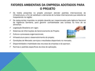 FATORES AMBIENTAIS DA EMPRESA ADOTADOS PARA
                  O PROJETO
   Os hotéis presentes no projeto precisam atender padrões internacionais de
    infraestrutura, a fim de satisfazer a demanda de turistas internacionais que estarão se
    hospedando na região;
   Os restaurantes inseridos no projeto deverão ser inspecionados pela Agência Nacional
    de Vigilância Sanitária, para garantir confiabilidade aos turistas na hora de se
    alimentar;
   Legislação Brasileira em vigor;
   Sistemas de Informações de Gerenciamento de Projeto;
   Cultura e processos organizacionais;
   Infraestrutura para o desenvolvimento do projeto;
   Condições de Mercado: serviços e resultados disponíveis no mercado;
   Disponibilidade e habilidade dos recursos da empresa e do sponsor;
   Normas e padrões específicos da área de aplicação.
 
