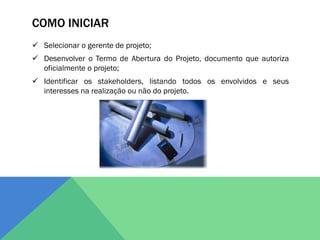 COMO INICIAR
 Selecionar o gerente de projeto;
 Desenvolver o Termo de Abertura do Projeto, documento que autoriza
  oficialmente o projeto;
 Identificar os stakeholders, listando todos os envolvidos e seus
  interesses na realização ou não do projeto.
 