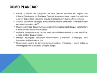 COMO PLANEJAR
  Efetuar o cálculo de custo/hora de cada pessoa envolvida no projeto com
   informações do setor de Gestão de Pessoas, levantamento de custos dos materiais
   a serem dispendidos no projeto através da cotação com diversos fornecedores;
  Analisar critérios de validação e instrumentos usados para medir e revisar escopo
   do trabalho/projeto – WBS;
  Desenvolver mapa das comunicações com informações recebidas por stakeholders
   e em qual meio foram comunicados;
  Análise e planejamento de riscos– medir probabilidade do risco ocorrer, identificar
   o risco, análise das premissas;
  Planejar aquisições: centralizar conhecimento e transferir a execução para
   terceiros / análise make or buy;
  Desenvolver o plano de gerenciamento de projeto: integração – reunir todas as
   informações com validade de um certo tempo.
 
