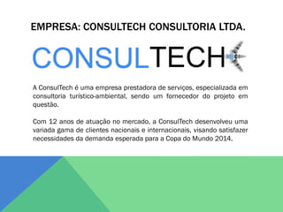 EMPRESA: CONSULTECH CONSULTORIA LTDA.




A ConsulTech é uma empresa prestadora de serviços, especializada em
consultoria turístico-ambiental, sendo um fornecedor do projeto em
questão.

Com 12 anos de atuação no mercado, a ConsulTech desenvolveu uma
variada gama de clientes nacionais e internacionais, visando satisfazer
necessidades da demanda esperada para a Copa do Mundo 2014.
 