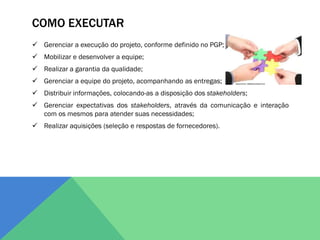 COMO EXECUTAR
 Gerenciar a execução do projeto, conforme definido no PGP;
 Mobilizar e desenvolver a equipe;
 Realizar a garantia da qualidade;
 Gerenciar a equipe do projeto, acompanhando as entregas;
 Distribuir informações, colocando-as a disposição dos stakeholders;
 Gerenciar expectativas dos stakeholders, através da comunicação e interação
  com os mesmos para atender suas necessidades;
 Realizar aquisições (seleção e respostas de fornecedores).
 