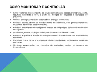 COMO MONITORAR E CONTROLAR
   Emitir relatórios de desempenho do projeto com relação a escopo, cronograma, custo,
    recursos, qualidade e risco, a partir da medição do progresso e realização de
    previsões;
   Verificar o escopo, através de check-list das entregas terminadas;
   Controlar escopo, através do monitoramento do andamento, e do gerenciamento das
    mudanças da linha de base do mesmo;
   Controlar andamento do cronograma através de comparação com linha de base de
    cronograma;
   Atualizar orçamento do projeto e comparar com linha de base de custos;
   Controlar a qualidade através do acompanhamento dos resultados das atividades de
    qualidade;
   Identificar novos riscos e acompanhar riscos identificados, implementar planos de
    respostas;
   Monitorar desempenho dos contratos de aquisições, avaliar performance de
    fornecedores.
 