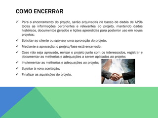 COMO ENCERRAR
 Para o encerramento do projeto, serão arquivadas no banco de dados de APOs
  todas as informações pertinentes e relevantes ao projeto, mantendo dados
  históricos, documentos gerados e lições aprendidas para posterior uso em novos
  projetos;
 Solicitar ao cliente ou sponsor uma aprovação do projeto;
 Mediante a aprovação, o projeto/fase está encerrado;
 Caso não seja aprovado, revisar o projeto junto com os interessados, registrar e
  documentar as melhorias e adequações a serem aplicadas ao projeto;
 Implementar as melhorias e adequações ao projeto;
 Sujeitar à nova aceitação;
 Finalizar as aquisições do projeto.
 