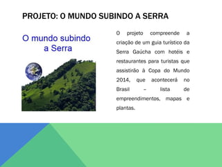 PROJETO: O MUNDO SUBINDO A SERRA
                    O   projeto       compreende    a
                    criação de um guia turístico da
                    Serra Gaúcha com hotéis e
                    restaurantes para turistas que
                    assistirão à Copa do Mundo
                    2014,      que    acontecerá   no
                    Brasil        –      lista     de
                    empreendimentos, mapas e
                    plantas.
 