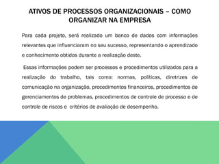 ATIVOS DE PROCESSOS ORGANIZACIONAIS – COMO
             ORGANIZAR NA EMPRESA

Para cada projeto, será realizado um banco de dados com informações
relevantes que influenciaram no seu sucesso, representando o aprendizado
e conhecimento obtidos durante a realização deste.

Essas informações podem ser processos e procedimentos utilizados para a
realização do trabalho, tais como: normas, políticas, diretrizes de
comunicação na organização, procedimentos financeiros, procedimentos de
gerenciamentos de problemas, procedimentos de controle de processo e de
controle de riscos e critérios de avaliação de desempenho.
 