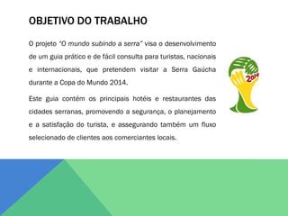 OBJETIVO DO TRABALHO
O projeto “O mundo subindo a serra” visa o desenvolvimento
de um guia prático e de fácil consulta para turistas, nacionais
e internacionais, que pretendem visitar a Serra Gaúcha
durante a Copa do Mundo 2014.

Este guia contém os principais hotéis e restaurantes das
cidades serranas, promovendo a segurança, o planejamento
e a satisfação do turista, e assegurando também um fluxo
selecionado de clientes aos comerciantes locais.
 