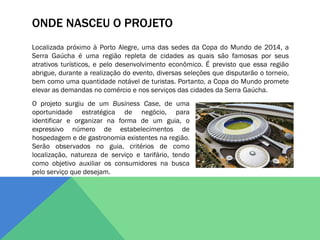 ONDE NASCEU O PROJETO
Localizada próximo à Porto Alegre, uma das sedes da Copa do Mundo de 2014, a
Serra Gaúcha é uma região repleta de cidades as quais são famosas por seus
atrativos turísticos, e pelo desenvolvimento econômico. É previsto que essa região
abrigue, durante a realização do evento, diversas seleções que disputarão o torneio,
bem como uma quantidade notável de turistas. Portanto, a Copa do Mundo promete
elevar as demandas no comércio e nos serviços das cidades da Serra Gaúcha.
O projeto surgiu de um Business Case, de uma
oportunidade estratégica de negócio, para
identificar e organizar na forma de um guia, o
expressivo número de estabelecimentos de
hospedagem e de gastronomia existentes na região.
Serão observados no guia, critérios de como
localização, natureza de serviço e tarifário, tendo
como objetivo auxiliar os consumidores na busca
pelo serviço que desejam.
 