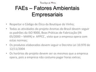 FAEs – Fatores Ambientais
            Empresariais
• Respeitar o Código de Ética da Boutique do Vinho;
• Todas as atividades do projeto Aromas do Brasil devem seguir
  os padrões da ISO 9000, Boas Práticas de Fabricação (IN
  05/2000 – MAPA) e APPCC , visto que a empresa opera com
  estas normas;
• Os produtos elaborados devem seguir o Decreto Lei 10.970 de
  12/11/2004
• Os horários do projeto devem ser os mesmos que a empresa
  opera, pois a empresa não costuma pagar horas extras;
 