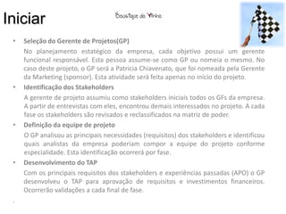 Iniciar
 •   Seleção do Gerente de Projetos(GP)
     No planejamento estatégico da empresa, cada objetivo possui um gerente
     funcional responsável. Esta pessoa assume-se como GP ou nomeia o mesmo. No
     caso deste projeto, o GP será a Patricia Chiavenato, que foi nomeada pela Gerente
     da Marketing (sponsor). Esta atividade será feita apenas no início do projeto.
 •   Identificação dos Stakeholders
     A gerente de projeto assumiu como stakeholders iniciais todos os GFs da empresa.
     A partir de entrevistas com eles, encontrou demais interessados no projeto. A cada
     fase os stakeholders são revisados e reclassificados na matriz de poder.
 •   Definição da equipe de projeto
     O GP analisou as principais necessidades (requisitos) dos stakeholders e identificou
     quais analistas da empresa poderiam compor a equipe do projeto conforme
     especialidade. Esta identificação ocorrerá por fase.
 •   Desenvolvimento do TAP
     Com os principais requisitos dos stakeholders e experiências passadas (APO) o GP
     desenvolveu o TAP para aprovação de requisitos e investimentos financeiros.
     Ocorrerão validações a cada final de fase.
 .
 