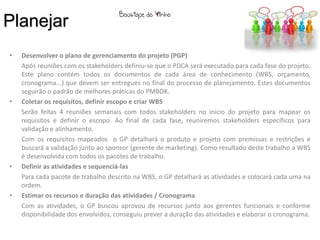 Planejar
•   Desenvolver o plano de gerenciamento do projeto (PGP)
    Após reuniões com os stakeholders definiu-se que o PDCA será executado para cada fase do projeto.
    Este plano contém todos os documentos de cada área de conhecimento (WBS, orçamento,
    cronograma...) que devem ser entregues no final do processo de planejamento. Estes documentos
    seguirão o padrão de melhores práticas do PMBOK.
•   Coletar os requisitos, definir escopo e criar WBS
    Serão feitas 4 reuniões semanais com todos stakeholders no início do projeto para mapear os
    requisitos e definir o escopo. Ao final de cada fase, reuniremos stakeholders específicos para
    validação e alinhamento.
    Com os requisitos mapeados o GP detalhará o produto e projeto com premissas e restrições e
    buscará a validação junto ao sponsor (gerente de marketing). Como resultado deste trabalho a WBS
    é desenvolvida com todos os pacotes de trabalho.
•   Definir as atividades e sequenciá-las
    Para cada pacote de trabalho descrito na WBS, o GP detalhará as atividades e colocará cada uma na
    ordem.
•   Estimar os recursos e duração das atividades / Cronograma
    Com as atividades, o GP buscou aprovou de recursos junto aos gerentes funcionais e conforme
    disponibilidade dos envolvidos, conseguiu prever a duração das atividades e elaborar o cronograma.
 