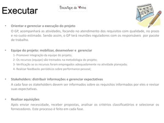 Executar
•   Orientar e gerenciar a execução do projeto
    O GP, acompanhará as atividades, focando no atendimento dos requisitos com qualidade, no prazo
    e no custo estimado. Sendo assim, o GP terá reuniões reguladores com os responsáveis por pacote
    de trabalho.

•   Equipe do projeto: mobilizar, desenvolver e gerenciar
     1- Promover integração da equipe do projeto;
     2- Os recursos (equipe) são treinados na metodologia do projeto;
     3- Verificação se os recursos foram empregados adequadamente na atividade planejada;
     4- Realizar feedbacks periódicos sobre performance pessoal;


•   Stakeholders: distribuir informações e gerenciar expectativas
    A cada fase os stakeholders devem ser informados sobre os requisitos informados por eles e revisar
    suas expectativas.

•   Realizar aquisições
    Após enviar necessidade, receber propostas, analisar os critérios classificatórios e selecionar os
    fornecedores. Este processo é feito em cada fase.
 