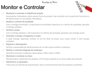 Monitor e Controlar
•   Monitorar e controlar o trabalho do projeto
    Acompanhar indicadores sobre avanço físico do projeto. Nas reuniões com os gerentes funcionais o
    GP deverá levar os nros destes indicadores.
•   Realizar o controle da qualidade
    Com a entrega terminada, o especialista da atividade inspeciona os critérios de qualidade, gerando
    a entrega validada.
•   Verificar escopo
    Com a entrega validada, o GP inspeciona os critérios de aceitação, gerando uma entrega aceita.
•   Controlar o escopo, cronograma e custos
    A cada entrega reportada verificar se ela foi feita no prazo, com custos certos e com escopo
    completo.
•   Reportar o desempenho
    Verifica a quantidade de eficiência para ver se vale a pena solicitar mudanças.
•   Realizar o controle integrado de mudanças
    Identificar possíveis mudanças, desenvolver a SM e rodar o PDCA
•   Monitorar e controlar os riscos
    Monitorando o andamento do projeto, o GP sempre avaliará se os riscos estão sob controle.
•   Administrar as aquisições
    O GP, junto ao Gerente de Suprimentos, fará o monitoramento dos fornecedores escolhidos.
 