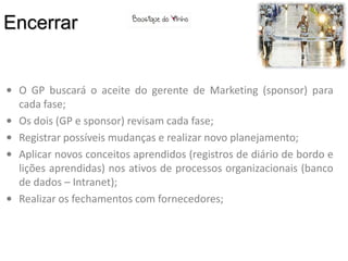 Encerrar


• O GP buscará o aceite do gerente de Marketing (sponsor) para
  cada fase;
• Os dois (GP e sponsor) revisam cada fase;
• Registrar possíveis mudanças e realizar novo planejamento;
• Aplicar novos conceitos aprendidos (registros de diário de bordo e
  lições aprendidas) nos ativos de processos organizacionais (banco
  de dados – Intranet);
• Realizar os fechamentos com fornecedores;
 