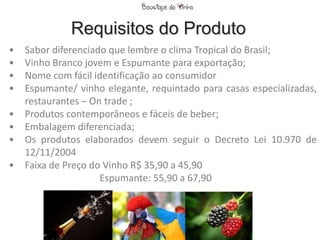 Requisitos do Produto
•   Sabor diferenciado que lembre o clima Tropical do Brasil;
•   Vinho Branco jovem e Espumante para exportação;
•   Nome com fácil identificação ao consumidor
•   Espumante/ vinho elegante, requintado para casas especializadas,
    restaurantes – On trade ;
•   Produtos contemporâneos e fáceis de beber;
•   Embalagem diferenciada;
•   Os produtos elaborados devem seguir o Decreto Lei 10.970 de
    12/11/2004
•   Faixa de Preço do Vinho R$ 35,90 a 45,90
                     Espumante: 55,90 a 67,90
 