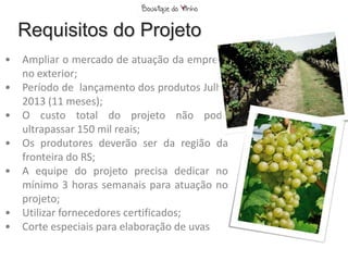 Requisitos do Projeto
•   Ampliar o mercado de atuação da empresa
    no exterior;
•   Período de lançamento dos produtos Julho
    2013 (11 meses);
•   O custo total do projeto não pode
    ultrapassar 150 mil reais;
•   Os produtores deverão ser da região da
    fronteira do RS;
•   A equipe do projeto precisa dedicar no
    mínimo 3 horas semanais para atuação no
    projeto;
•   Utilizar fornecedores certificados;
•   Corte especiais para elaboração de uvas
 