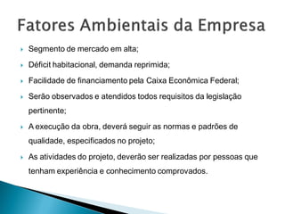    Segmento de mercado em alta;
   Déficit habitacional, demanda reprimida;
   Facilidade de financiamento pela Caixa Econômica Federal;
   Serão observados e atendidos todos requisitos da legislação
    pertinente;
   A execução da obra, deverá seguir as normas e padrões de
    qualidade, especificados no projeto;
   As atividades do projeto, deverão ser realizadas por pessoas que
    tenham experiência e conhecimento comprovados.
 