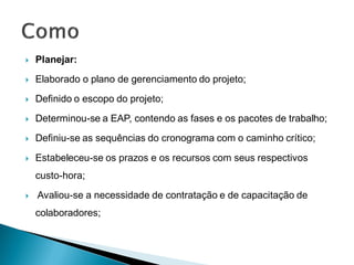    Planejar:
   Elaborado o plano de gerenciamento do projeto;
   Definido o escopo do projeto;
   Determinou-se a EAP, contendo as fases e os pacotes de trabalho;
   Definiu-se as sequências do cronograma com o caminho crítico;

   Estabeleceu-se os prazos e os recursos com seus respectivos
    custo-hora;
   Avaliou-se a necessidade de contratação e de capacitação de
    colaboradores;
 