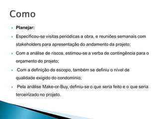    Planejar:
   Especificou-se visitas periódicas a obra, e reuniões semanais com
    stakeholders para apresentação do andamento da projeto;
   Com a análise de riscos, estimou-se a verba de contingência para o
    orçamento do projeto;
   Com a definição do escopo, também se definiu o nível de
    qualidade exigido do condominio;
   Pela análise Make-or-Buy, definiu-se o que seria feito e o que seria
    terceirizado no projeto.
 