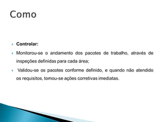    Controlar:
   Monitorou-se o andamento dos pacotes de trabalho, através de
    inspeções definidas para cada área;
   Validou-se os pacotes conforme definido, e quando não atendido
    os requisitos, tomou-se ações corretivas imediatas.
 