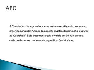 A Construbem Incorporadora, concentra seus ativos de processos
organizacionais (APO) em documento máster, denominado ‘Manual
da Qualidade’. Este documento está dividido em 04 sub-grupos,
cada qual com seu caderno de especificações técnicas:
 