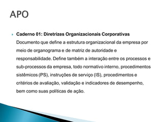    Caderno 01: Diretrizes Organizacionais Corporativas
    Documento que define a estrutura organizacional da empresa por
    meio de organograma e de matriz de autoridade e
    responsabilidade. Define também a interação entre os processos e
    sub-processos da empresa, todo normativo interno, procedimentos
    sistêmicos (PS), instruções de serviço (IS), procedimentos e
    critérios de avaliação, validação e indicadores de desempenho,
    bem como suas políticas de ação.
 
