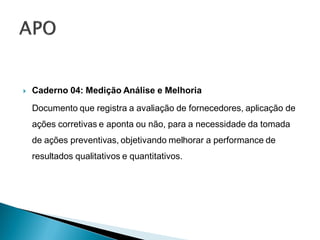    Caderno 04: Medição Análise e Melhoria
    Documento que registra a avaliação de fornecedores, aplicação de
    ações corretivas e aponta ou não, para a necessidade da tomada
    de ações preventivas, objetivando melhorar a performance de
    resultados qualitativos e quantitativos.
 