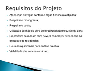    Atender as entregas conforme órgão financeiro estipulou;
   Respeitar o cronograma;
   Respeitar o custo;
   Utilização de mão de obra de terceiros para execução da obra;
   Empreiteira de mão de obra deverá comprovar experiência na
    execução de residências;
   Reuniões quinzenais para análise da obra;
   Viabilidade das concessionárias.
 