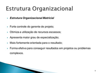    Estrutura Organizacional Matricial


   Forte controle do gerente de projeto;
   Otimiza a utilização de recursos escassos;
   Apresenta maior grau de especialização;
   Mais fortemente orientada para o resultado;
   Forma efetiva para conseguir resultados em projetos ou problemas
    complexos.




                                                                       8
 
