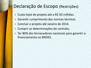Declaração de Escopo (Restrições)
   Custo total do projeto até a R$ 50 milhões.
   Garantir cumprimento das normas técnicas.
   Concluir o projeto até Janeiro de 2014.
   Cumprir as determinações do contrato.
   Ter 80% dos fornecedores nacionais para garantir o
    financiamento no BNDES.
 