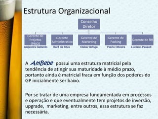 Estrutura Organizacional
                               Conselho
                                Diretor

 Gerente de
                Gerente        Gerente de   Gerente de
  Projetos                                               Gerente de RH
              Administrativo   Marketing     Packing
   (PMO)




A AmBebe possui uma estrutura matricial pela
tendência de atingir sua maturidade à médio prazo,
portanto ainda é matricial fraca em função dos poderes do
GP inicialmente ser baixo.

Por se tratar de uma empresa fundamentada em processos
e operação e que eventualmente tem projetos de inversão,
upgrade, marketing, entre outros, essa estrutura se faz
necessária.
 