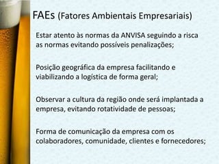 FAEs (Fatores Ambientais Empresariais)
Estar atento às normas da ANVISA seguindo a risca
as normas evitando possíveis penalizações;

Posição geográfica da empresa facilitando e
viabilizando a logística de forma geral;

Observar a cultura da região onde será implantada a
empresa, evitando rotatividade de pessoas;

Forma de comunicação da empresa com os
colaboradores, comunidade, clientes e fornecedores;
 