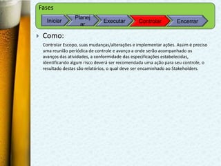 Fases
                   Planej
     Iniciar                     Executar         Controlar         Encerrar
                     ar

   Como:
    Controlar Escopo, suas mudanças/alterações e implementar ações. Assim é preciso
    uma reunião periódica de controle e avanço a onde serão acompanhado os
    avanços das atividades, a conformidade das especificações estabelecidas,
    identificando algum risco deverá ser recomendada uma ação para seu controle, o
    resultado destas são relatórios, o qual deve ser encaminhado ao Stakeholders.
 