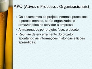 APO (Ativos e Processos Organizacionais)
    Os documentos do projeto, normas, processos
     e procedimentos, serão organizados e
     armazenados no servidor a empresa.
    Armazenados por projeto, fase, e pacote.
    Reunião de encerramento do projeto
     apontando as informações históricas e lições
     aprendidas.
 